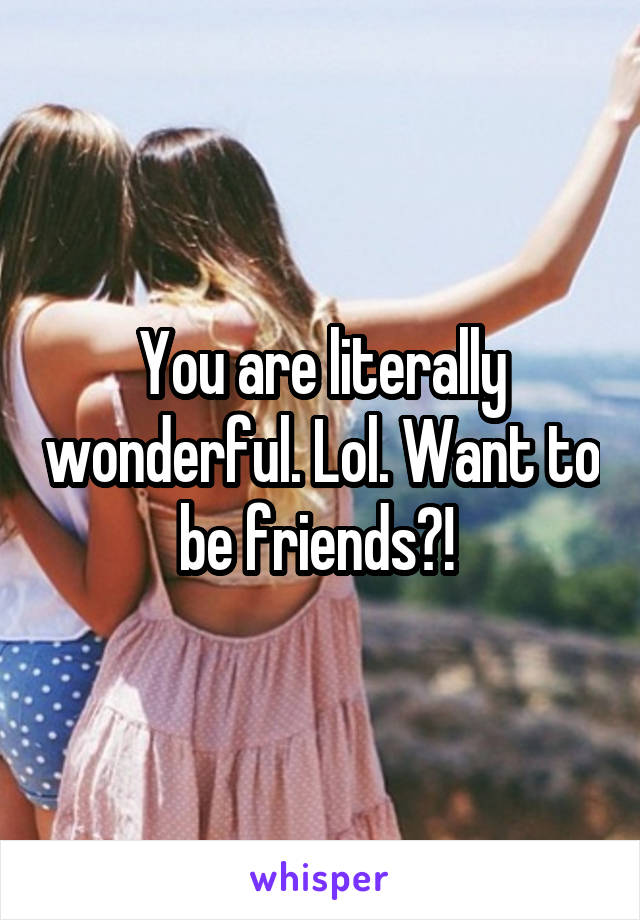 You are literally wonderful. Lol. Want to be friends?! 