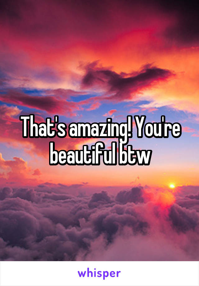 That's amazing! You're beautiful btw