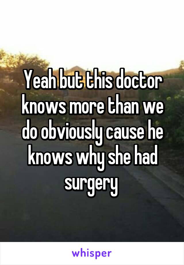 Yeah but this doctor knows more than we do obviously cause he knows why she had surgery 