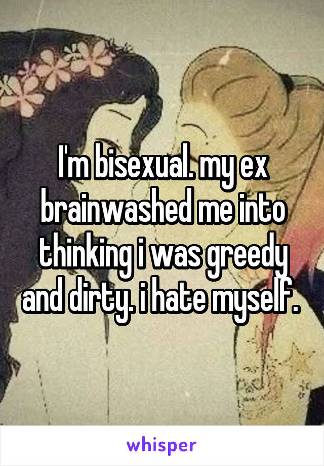 I'm bisexual. my ex brainwashed me into thinking i was greedy and dirty. i hate myself. 