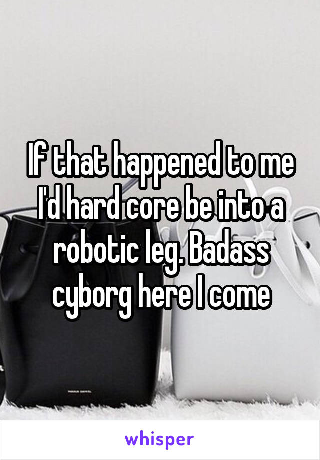 If that happened to me I'd hard core be into a robotic leg. Badass cyborg here I come