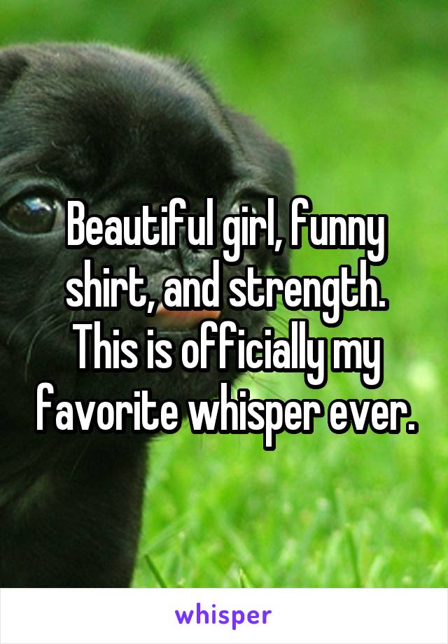 Beautiful girl, funny shirt, and strength. This is officially my favorite whisper ever.