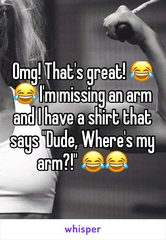 Omg! That's great! 😂😂 I'm missing an arm and I have a shirt that says "Dude, Where's my arm?!" 😂😂