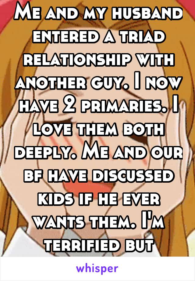 Me and my husband entered a triad relationship with another guy. I now have 2 primaries. I love them both deeply. Me and our bf have discussed kids if he ever wants them. I'm terrified but excited