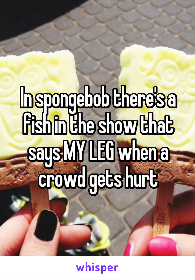 In spongebob there's a fish in the show that says MY LEG when a crowd gets hurt