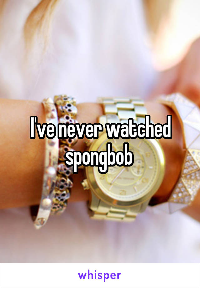 I've never watched spongbob 