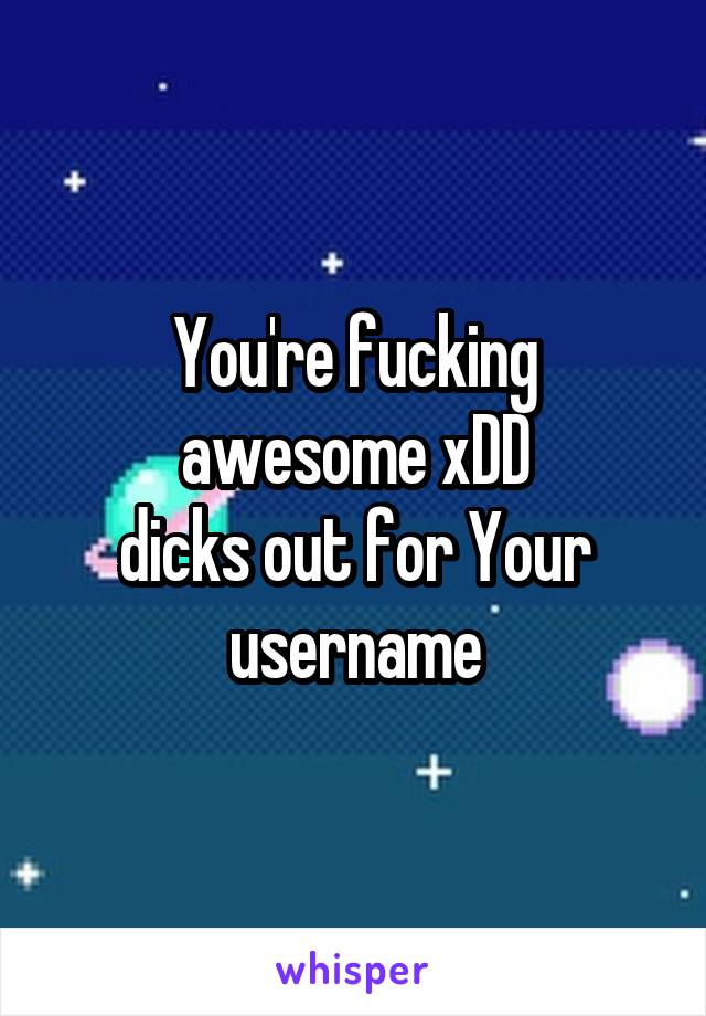 You're fucking awesome xDD
dicks out for Your username