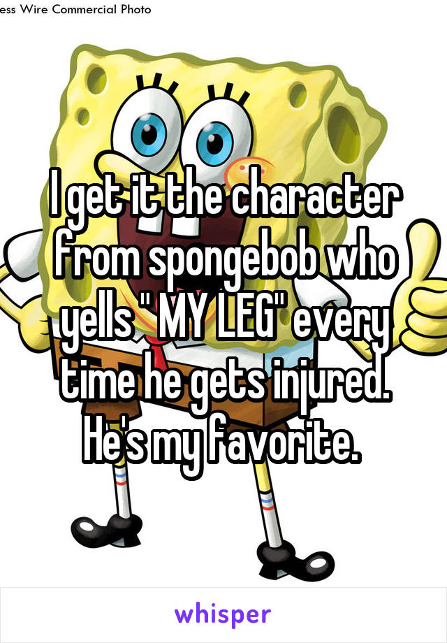 I get it the character from spongebob who yells " MY LEG" every time he gets injured. He's my favorite. 