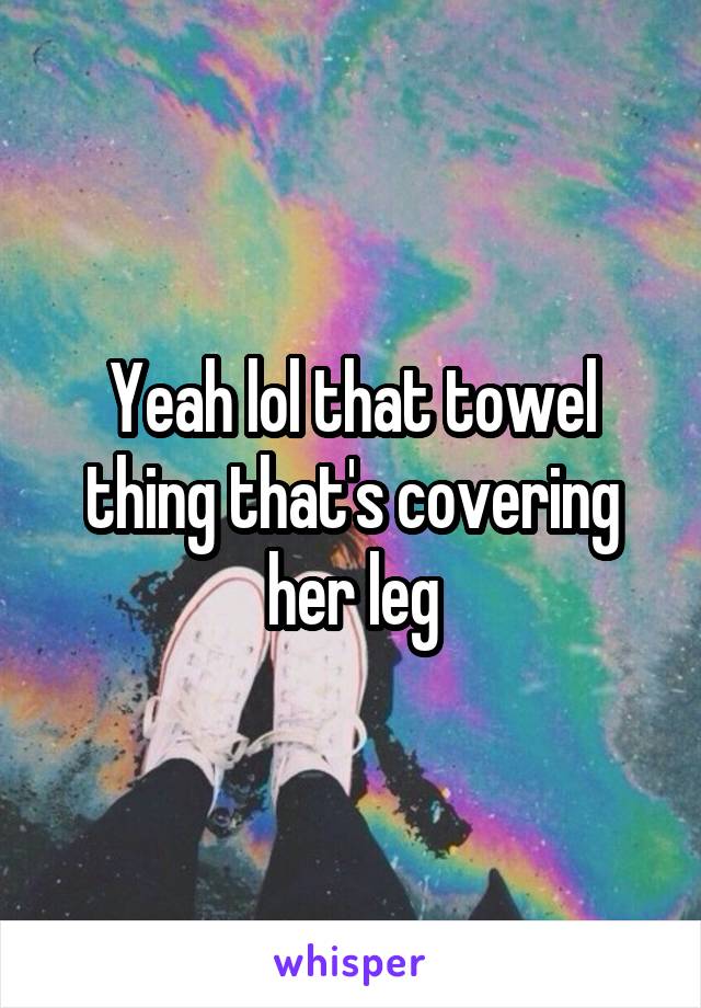 Yeah lol that towel thing that's covering her leg