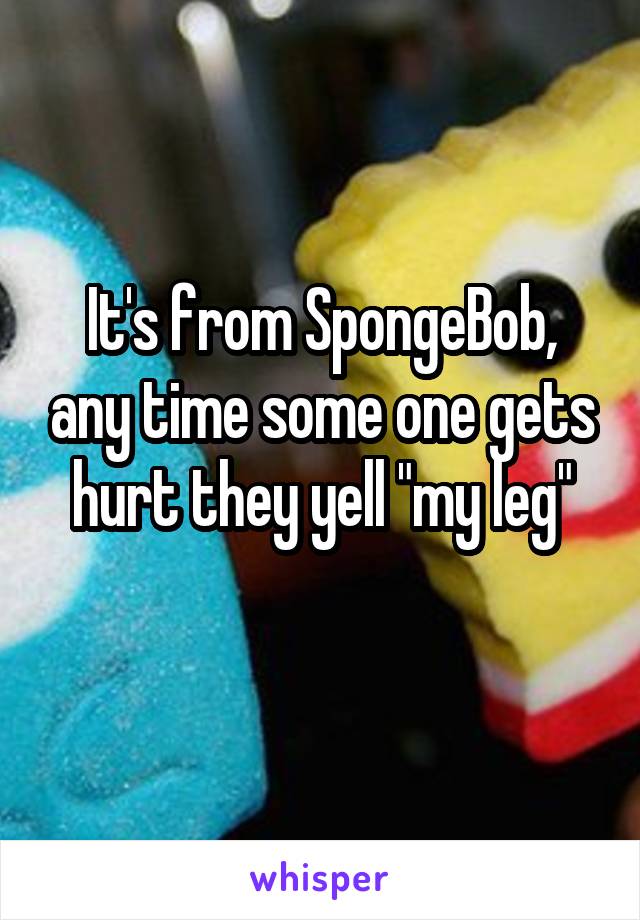 It's from SpongeBob, any time some one gets hurt they yell "my leg"
