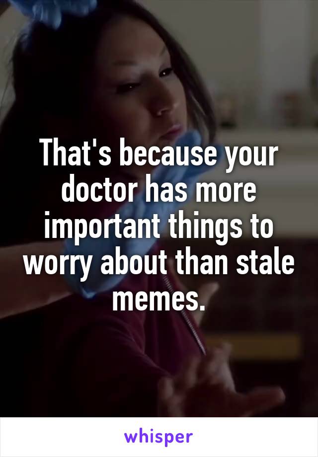 That's because your doctor has more important things to worry about than stale memes.