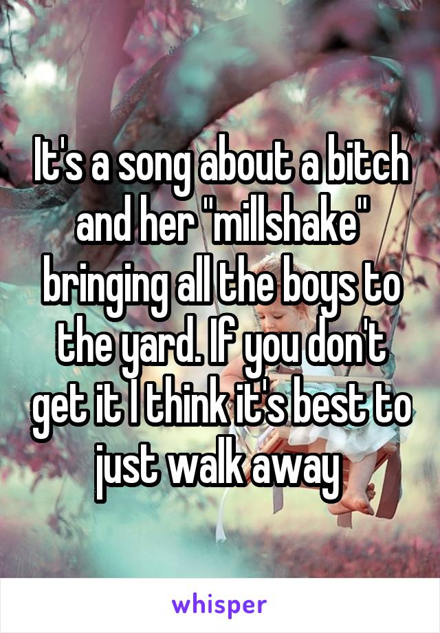 It's a song about a bitch and her "millshake" bringing all the boys to the yard. If you don't get it I think it's best to just walk away 