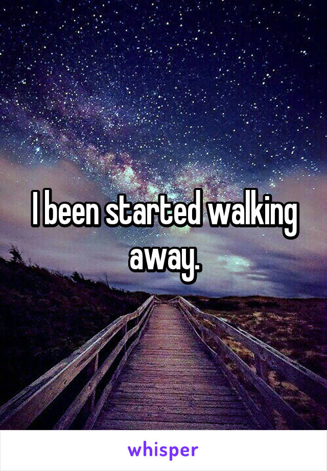 I been started walking away.