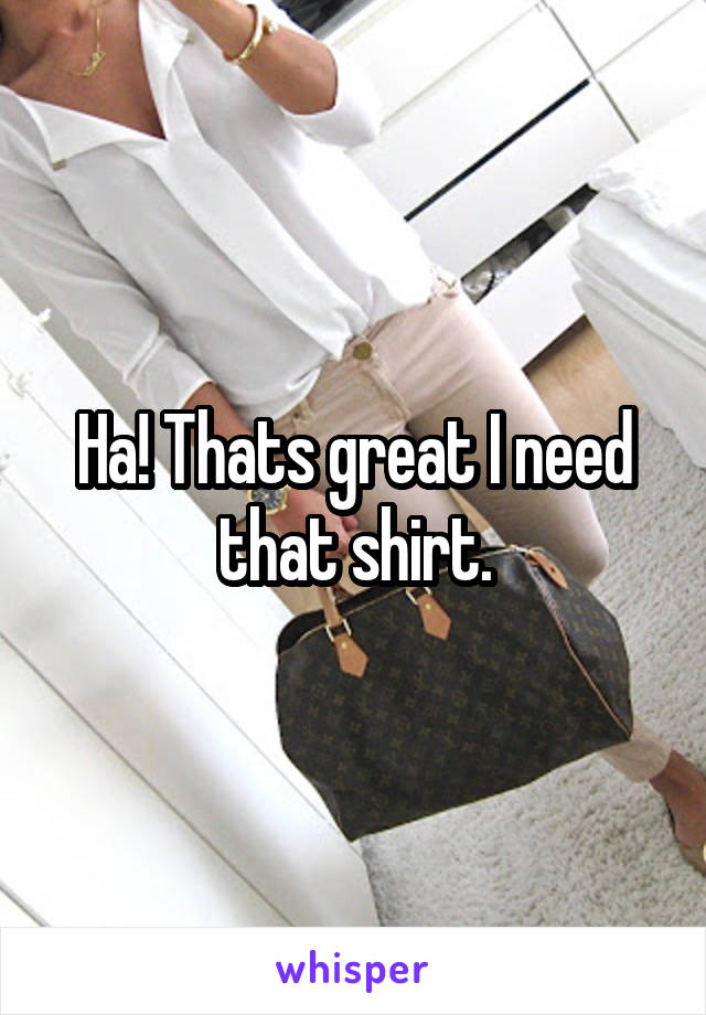 Ha! Thats great I need that shirt.