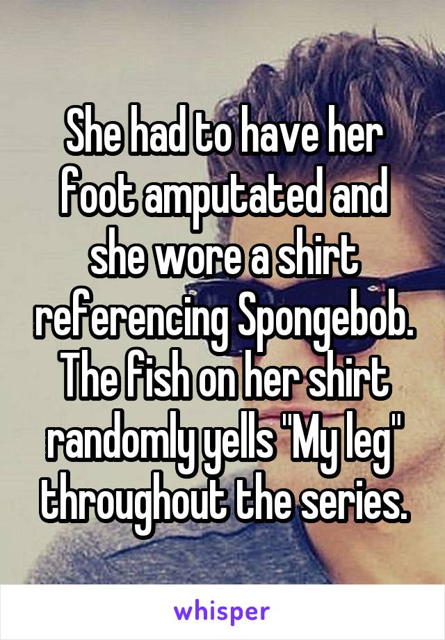 She had to have her foot amputated and she wore a shirt referencing Spongebob. The fish on her shirt randomly yells "My leg" throughout the series.