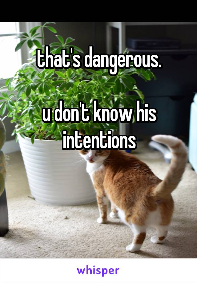 that's dangerous.

u don't know his intentions


