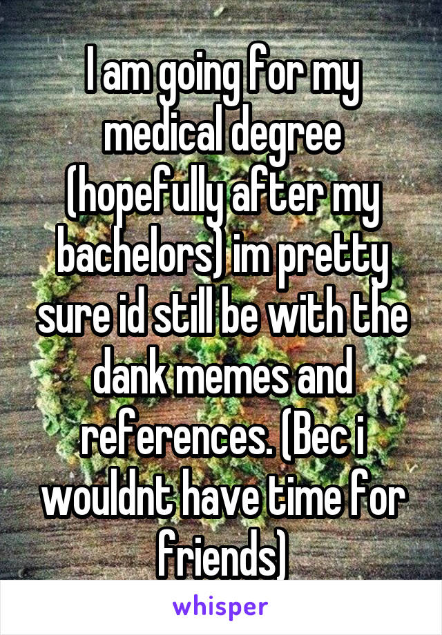 I am going for my medical degree (hopefully after my bachelors) im pretty sure id still be with the dank memes and references. (Bec i wouldnt have time for friends)