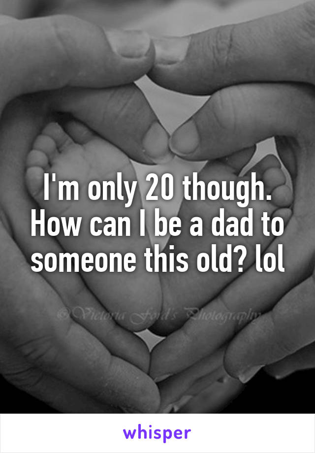 I'm only 20 though. How can I be a dad to someone this old? lol