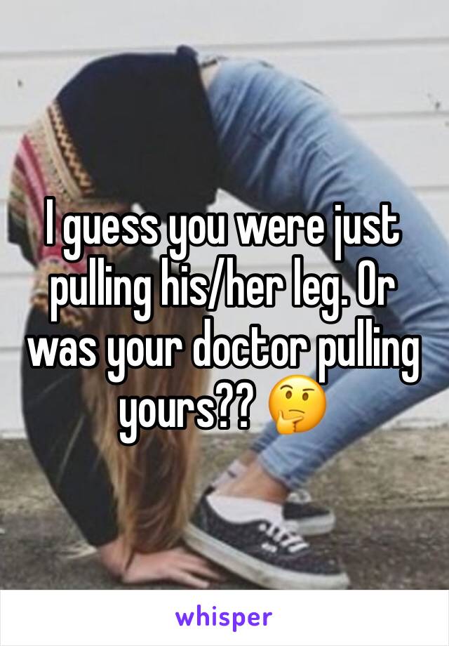 I guess you were just pulling his/her leg. Or was your doctor pulling yours?? 🤔