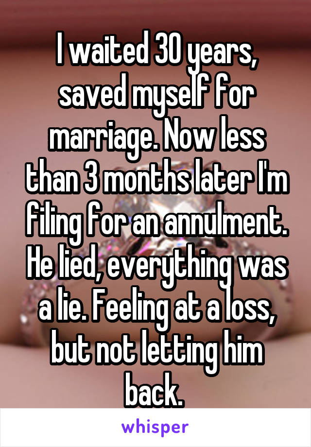 I waited 30 years, saved myself for marriage. Now less than 3 months later I'm filing for an annulment. He lied, everything was a lie. Feeling at a loss, but not letting him back. 
