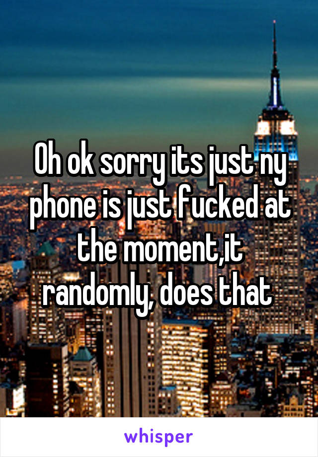 Oh ok sorry its just ny phone is just fucked at the moment,it randomly, does that 