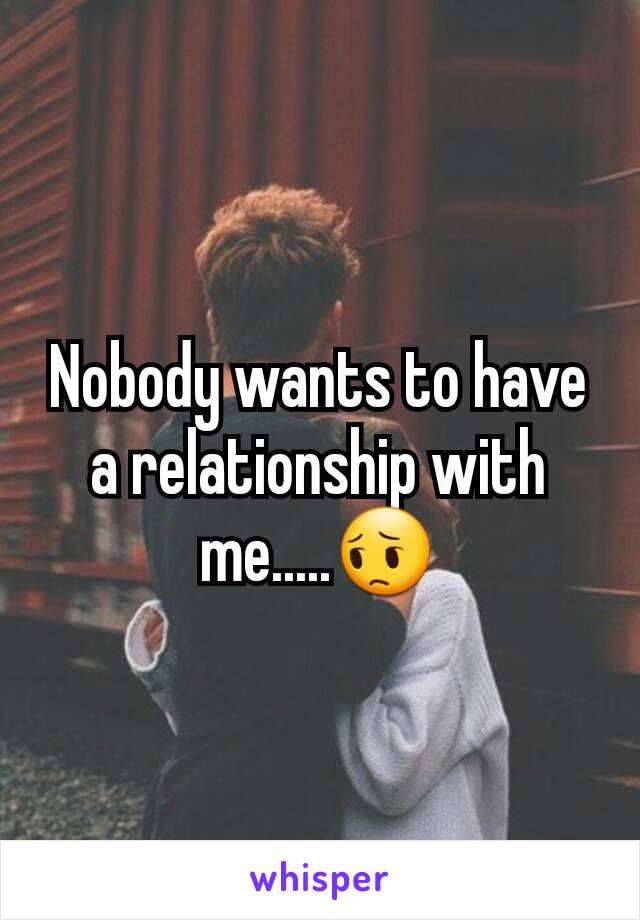 Nobody wants to have a relationship with me.....😔