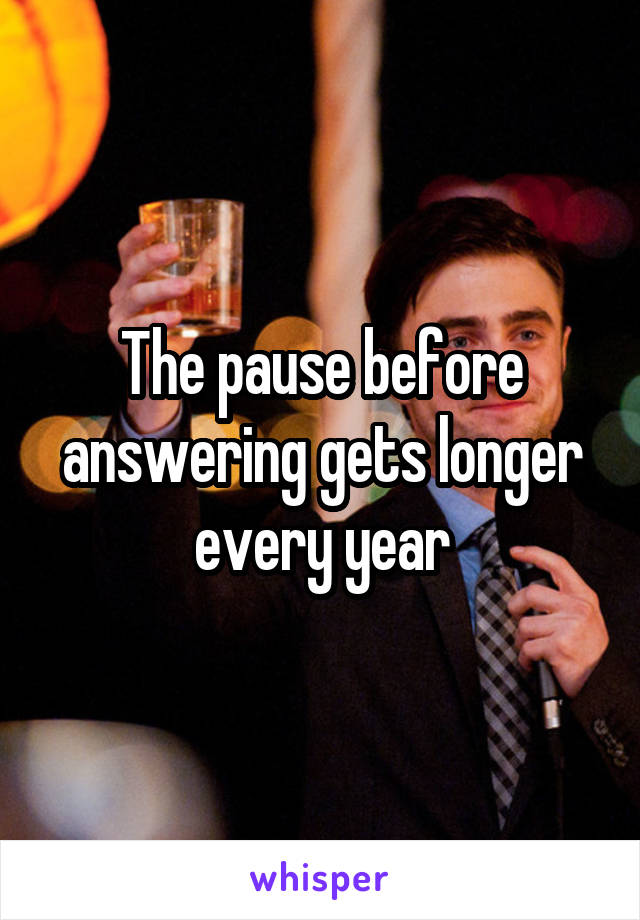 The pause before answering gets longer every year