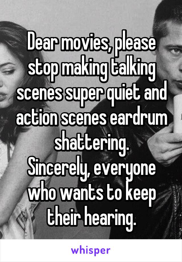 Dear movies, please stop making talking scenes super quiet and action scenes eardrum shattering.
Sincerely, everyone who wants to keep their hearing.