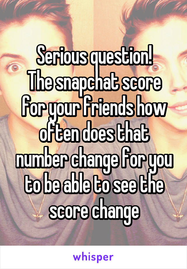 Serious question!
The snapchat score for your friends how often does that number change for you to be able to see the score change