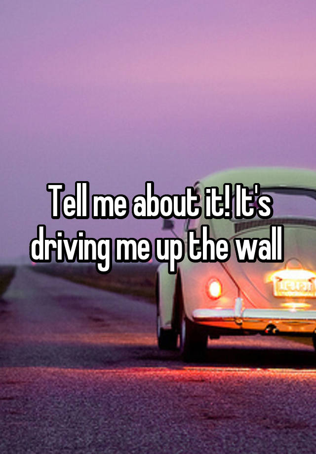 tell-me-about-it-it-s-driving-me-up-the-wall