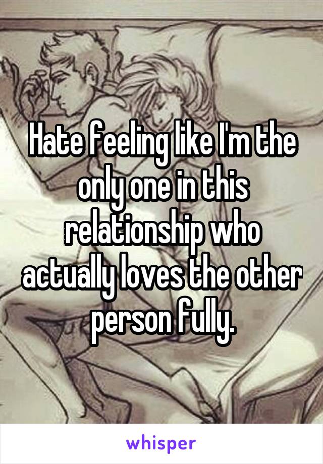 Hate feeling like I'm the only one in this relationship who actually loves the other person fully.