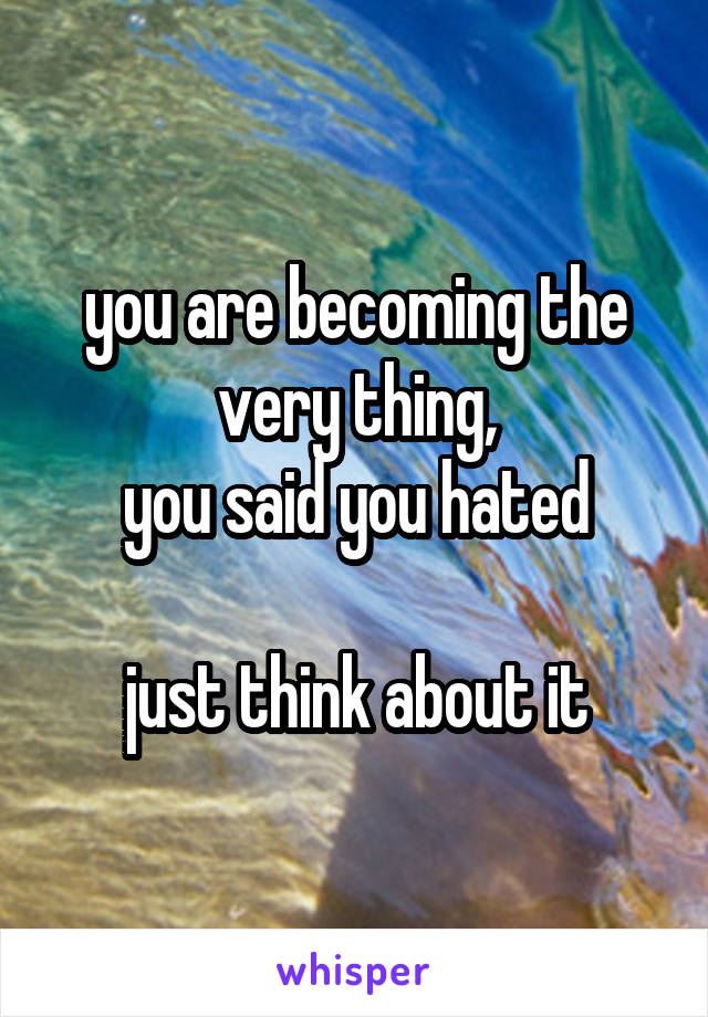 you are becoming the very thing,
you said you hated

just think about it