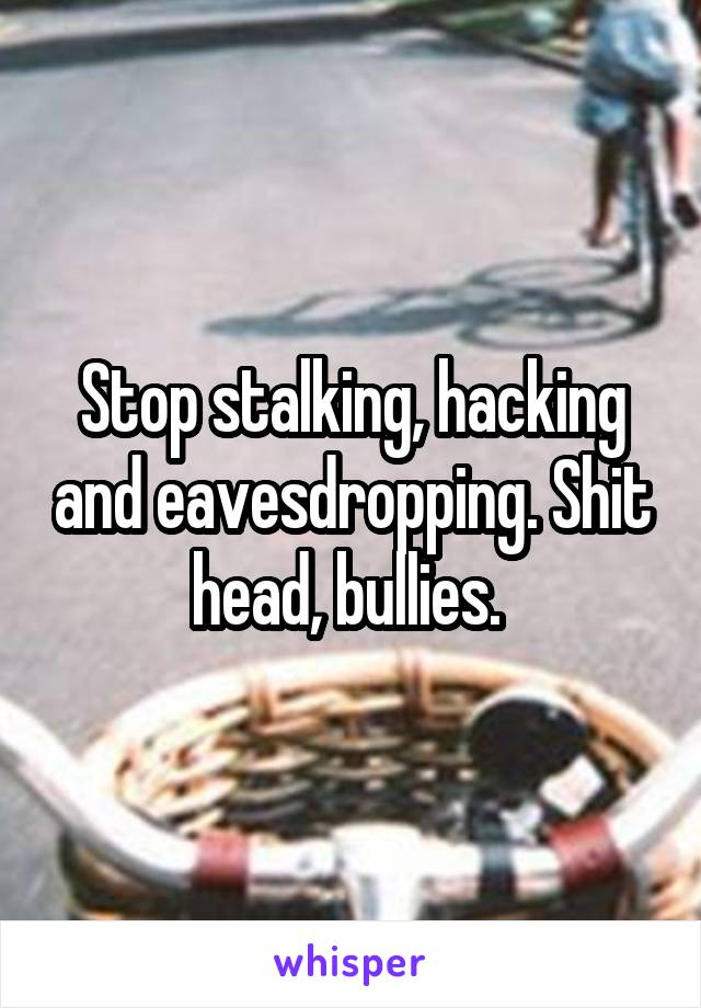 Stop stalking, hacking and eavesdropping. Shit head, bullies. 