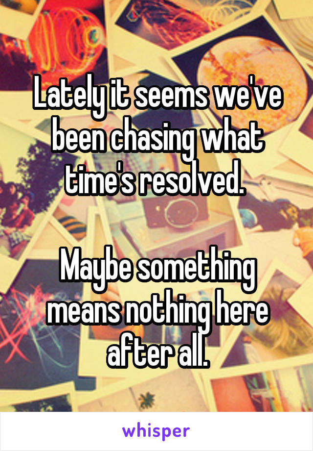 Lately it seems we've been chasing what time's resolved. 

Maybe something
means nothing here
after all.