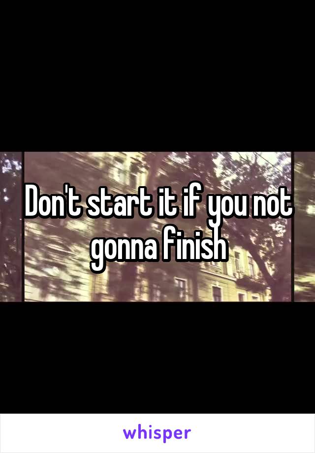 Don't start it if you not gonna finish