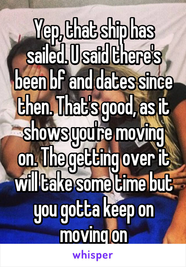 Yep, that ship has sailed. U said there's been bf and dates since then. That's good, as it shows you're moving on. The getting over it will take some time but you gotta keep on moving on