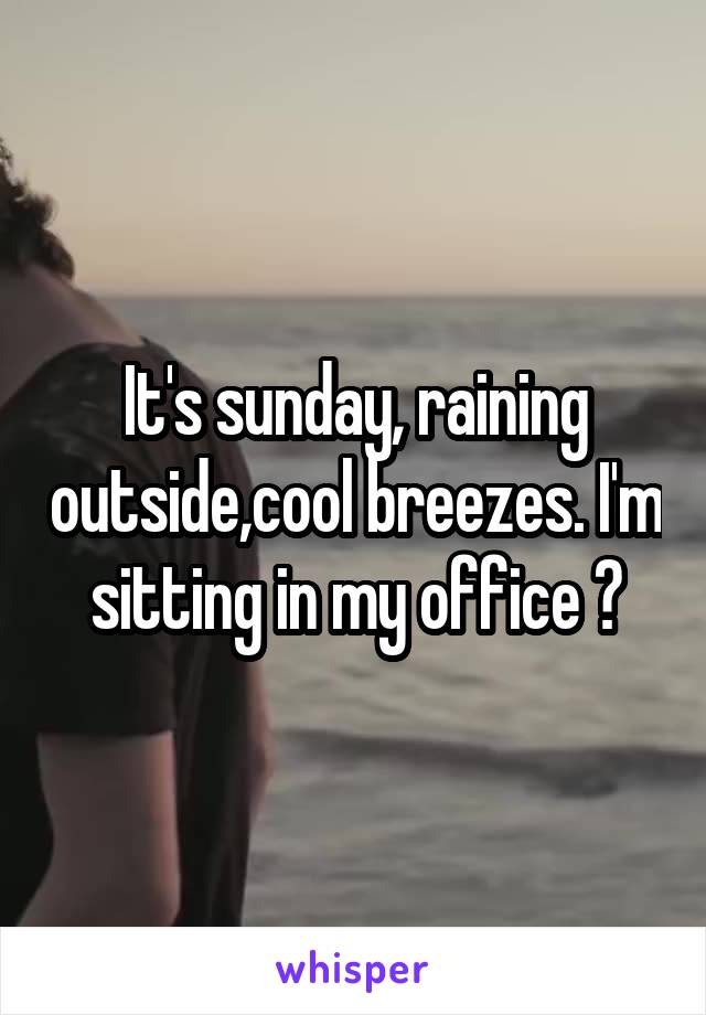 It's sunday, raining outside,cool breezes. I'm sitting in my office 😐