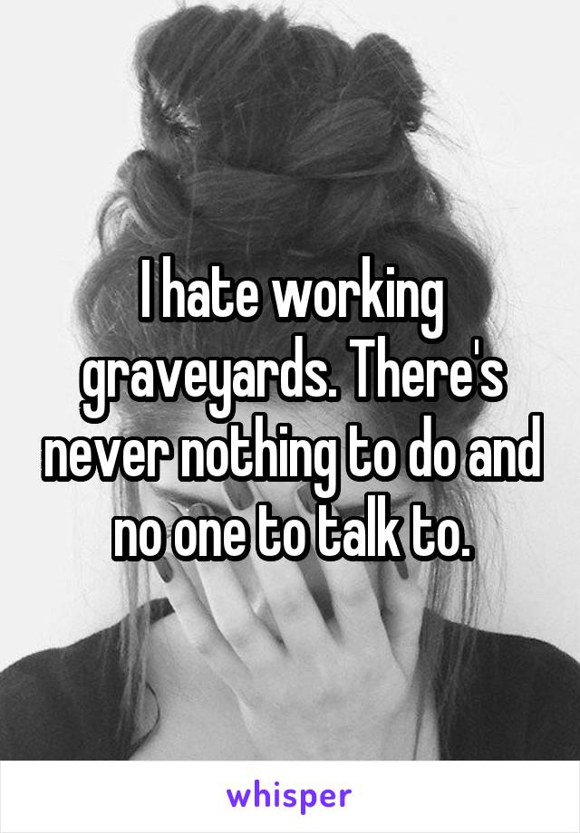 I hate working graveyards. There's never nothing to do and no one to talk to.