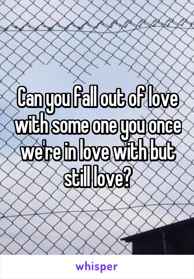 Can you fall out of love with some one you once we're in love with but still love?