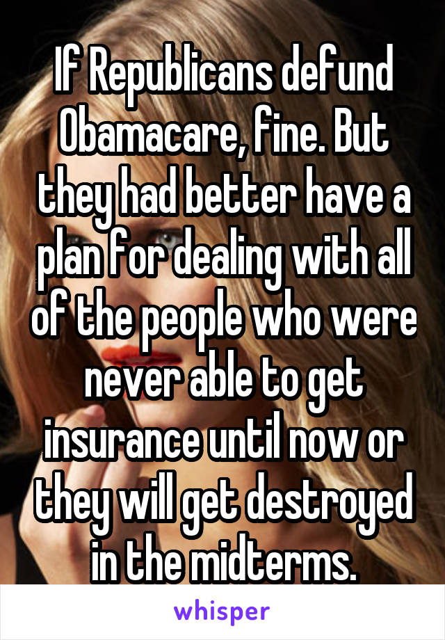 If Republicans defund Obamacare, fine. But they had better have a plan for dealing with all of the people who were never able to get insurance until now or they will get destroyed in the midterms.