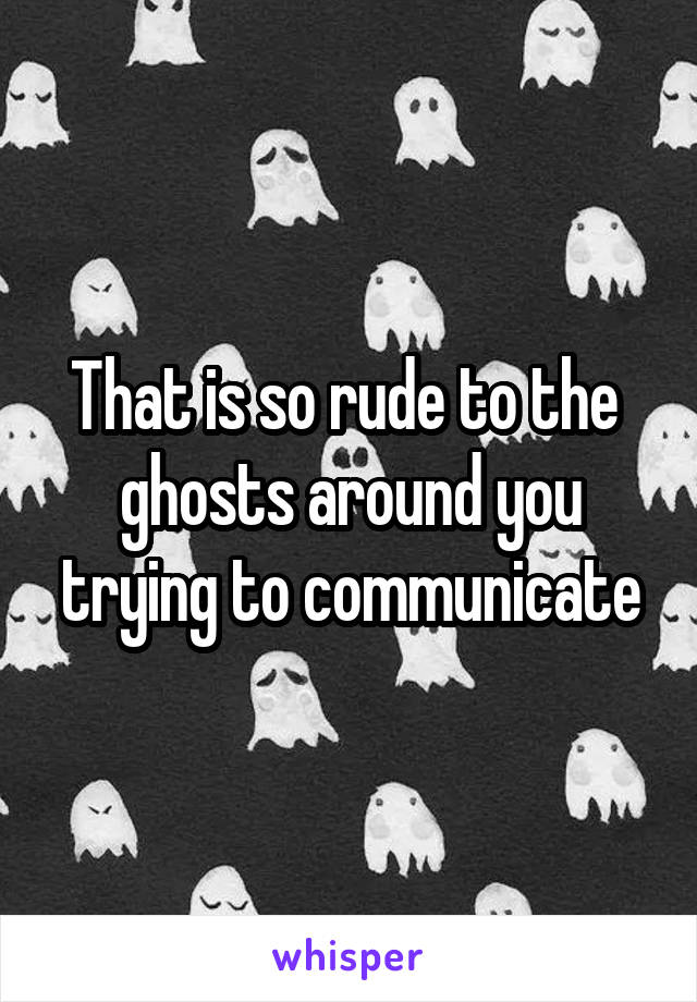 That is so rude to the  ghosts around you trying to communicate