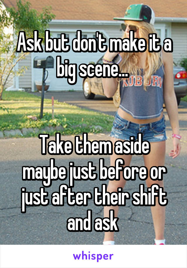 Ask but don't make it a big scene... 


Take them aside maybe just before or just after their shift and ask 