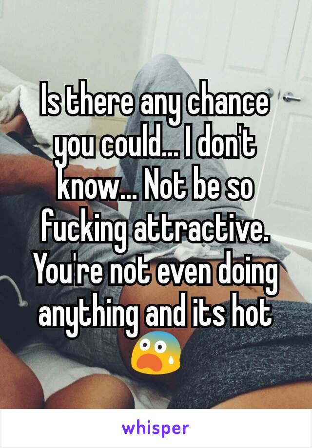 Is there any chance you could... I don't know... Not be so fucking attractive. You're not even doing anything and its hot 😨