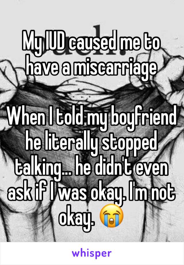 My IUD caused me to have a miscarriage

When I told my boyfriend he literally stopped talking... he didn't even ask if I was okay. I'm not okay. 😭