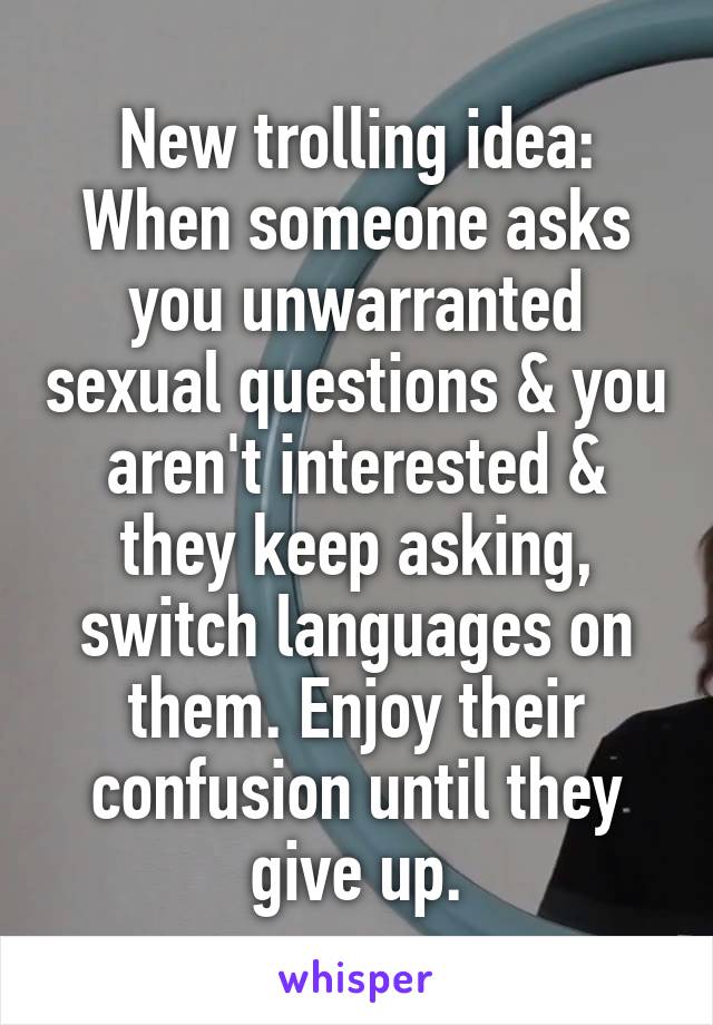 New trolling idea:
When someone asks you unwarranted sexual questions & you aren't interested & they keep asking, switch languages on them. Enjoy their confusion until they give up.