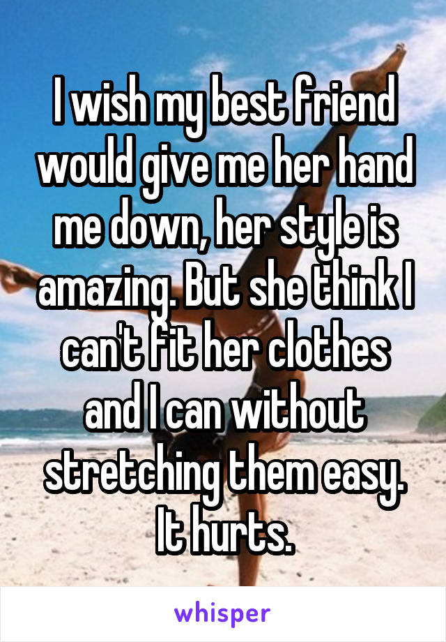 I wish my best friend would give me her hand me down, her style is amazing. But she think I can't fit her clothes and I can without stretching them easy. It hurts.