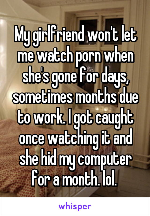 My girlfriend won't let me watch porn when she's gone for days, sometimes months due to work. I got caught once watching it and she hid my computer for a month. lol. 