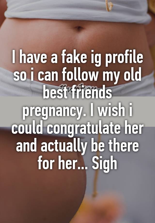 I have a fake ig profile so i can follow my old best friends pregnancy. I wish i could congratulate her and actually be there for her... Sigh