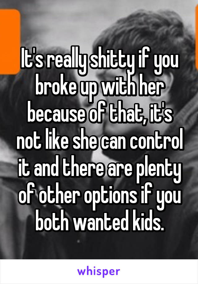 It's really shitty if you broke up with her because of that, it's not like she can control it and there are plenty of other options if you both wanted kids.