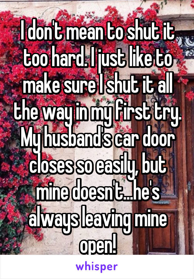 I don't mean to shut it too hard. I just like to make sure I shut it all the way in my first try.
My husband's car door closes so easily, but mine doesn't...he's always leaving mine open!
